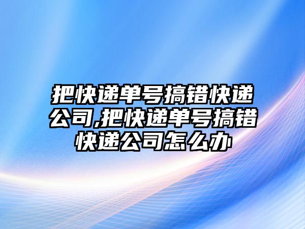 把快遞單號(hào)搞錯(cuò)快遞公司,把快遞單號(hào)搞錯(cuò)快遞公司怎么辦