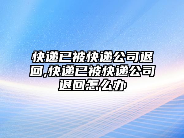 快遞已被快遞公司退回,快遞已被快遞公司退回怎么辦