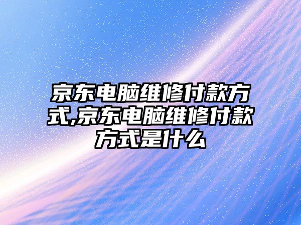 京東電腦維修付款方式,京東電腦維修付款方式是什么