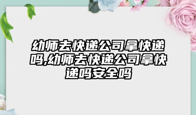 幼師去快遞公司拿快遞嗎,幼師去快遞公司拿快遞嗎安全嗎