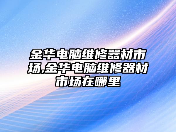 金華電腦維修器材市場,金華電腦維修器材市場在哪里