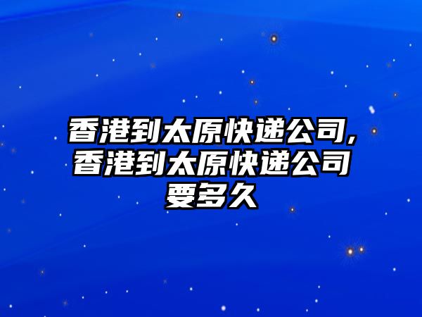 香港到太原快遞公司,香港到太原快遞公司要多久