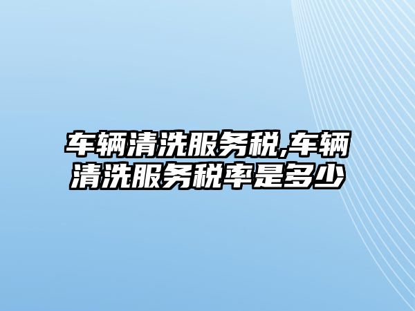 車輛清洗服務稅,車輛清洗服務稅率是多少