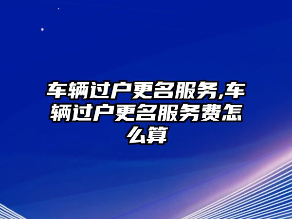 車輛過戶更名服務,車輛過戶更名服務費怎么算