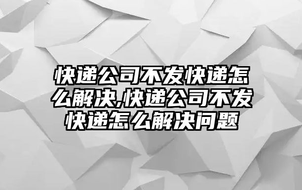 快遞公司不發快遞怎么解決,快遞公司不發快遞怎么解決問題