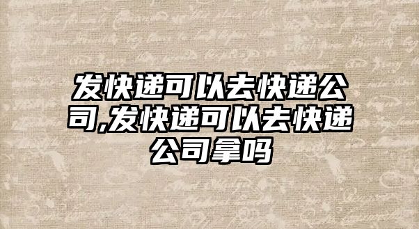 發(fā)快遞可以去快遞公司,發(fā)快遞可以去快遞公司拿嗎