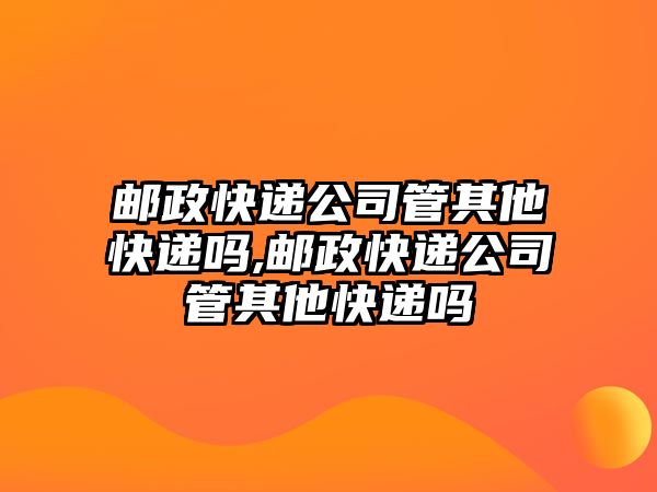 郵政快遞公司管其他快遞嗎,郵政快遞公司管其他快遞嗎