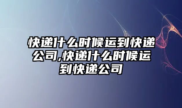 快遞什么時候運到快遞公司,快遞什么時候運到快遞公司