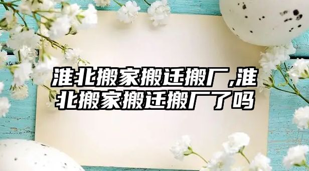 淮北搬家搬遷搬廠,淮北搬家搬遷搬廠了嗎