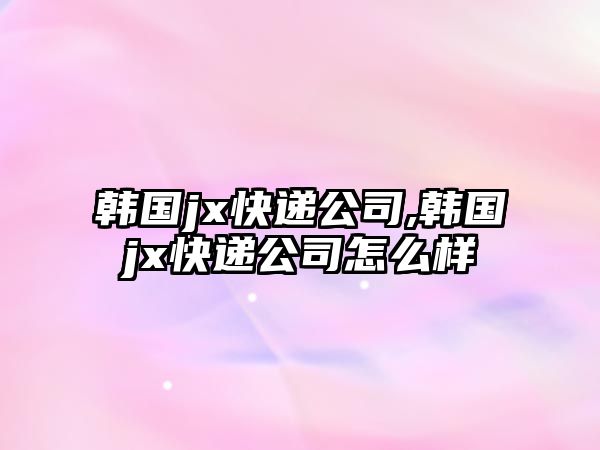 韓國jx快遞公司,韓國jx快遞公司怎么樣