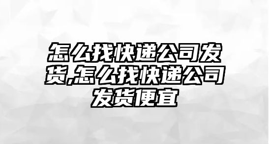 怎么找快遞公司發貨,怎么找快遞公司發貨便宜