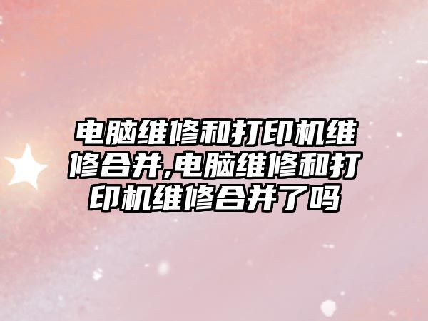 電腦維修和打印機維修合并,電腦維修和打印機維修合并了嗎