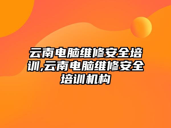 云南電腦維修安全培訓,云南電腦維修安全培訓機構