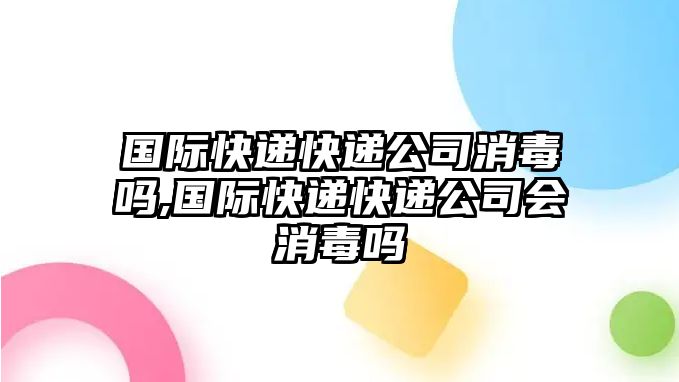 國際快遞快遞公司消毒嗎,國際快遞快遞公司會消毒嗎