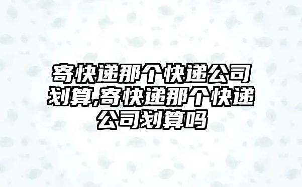 寄快遞那個快遞公司劃算,寄快遞那個快遞公司劃算嗎