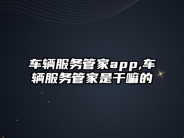 車輛服務管家app,車輛服務管家是干嘛的