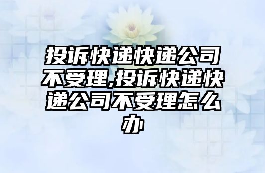 投訴快遞快遞公司不受理,投訴快遞快遞公司不受理怎么辦