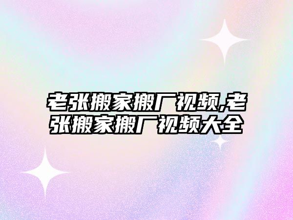 老張搬家搬廠視頻,老張搬家搬廠視頻大全