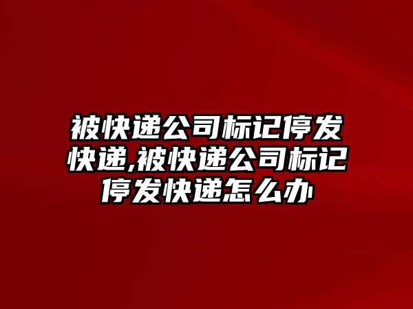 被快遞公司標(biāo)記停發(fā)快遞,被快遞公司標(biāo)記停發(fā)快遞怎么辦