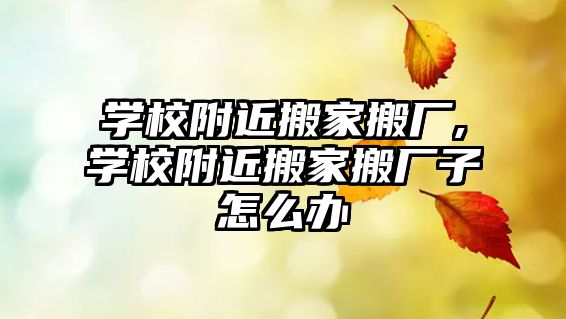 學校附近搬家搬廠,學校附近搬家搬廠子怎么辦