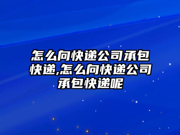 怎么向快遞公司承包快遞,怎么向快遞公司承包快遞呢