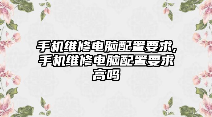 手機維修電腦配置要求,手機維修電腦配置要求高嗎