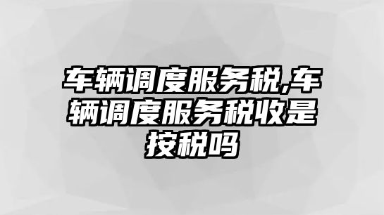 車輛調(diào)度服務(wù)稅,車輛調(diào)度服務(wù)稅收是按稅嗎