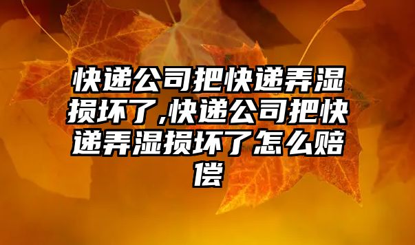 快遞公司把快遞弄濕損壞了,快遞公司把快遞弄濕損壞了怎么賠償