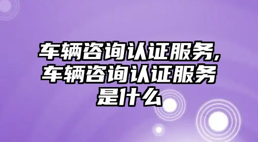 車輛咨詢認證服務,車輛咨詢認證服務是什么