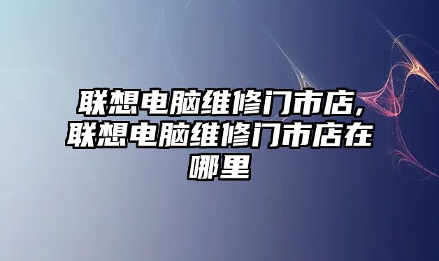 聯(lián)想電腦維修門市店,聯(lián)想電腦維修門市店在哪里