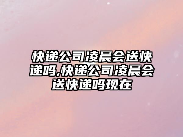 快遞公司凌晨會送快遞嗎,快遞公司凌晨會送快遞嗎現在