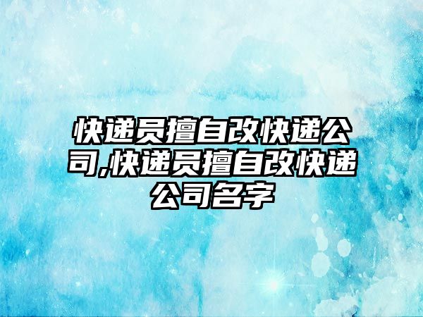 快遞員擅自改快遞公司,快遞員擅自改快遞公司名字