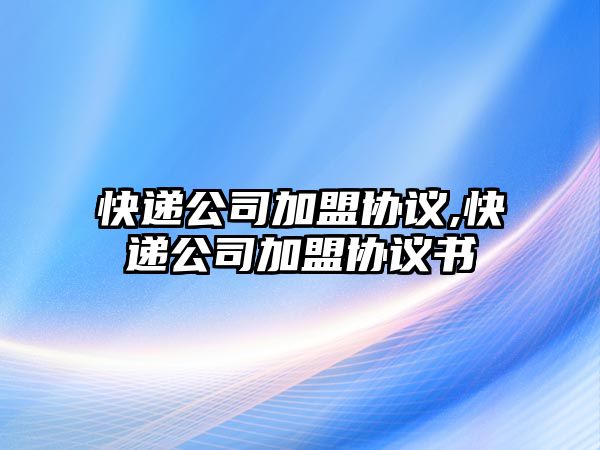 快遞公司加盟協(xié)議,快遞公司加盟協(xié)議書