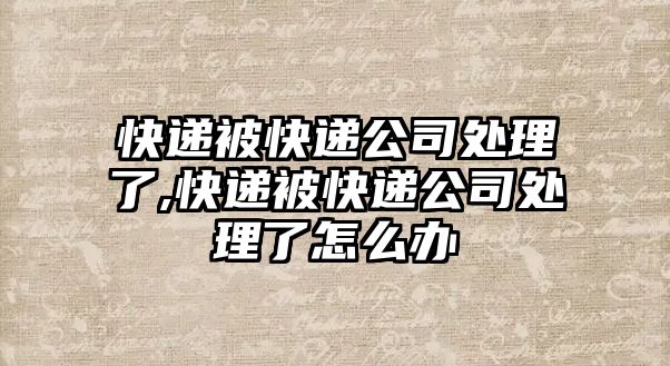 快遞被快遞公司處理了,快遞被快遞公司處理了怎么辦