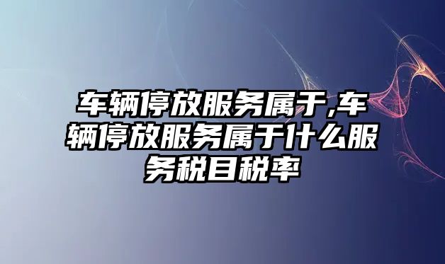 車輛停放服務屬于,車輛停放服務屬于什么服務稅目稅率