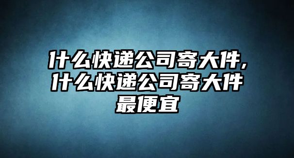 什么快遞公司寄大件,什么快遞公司寄大件最便宜