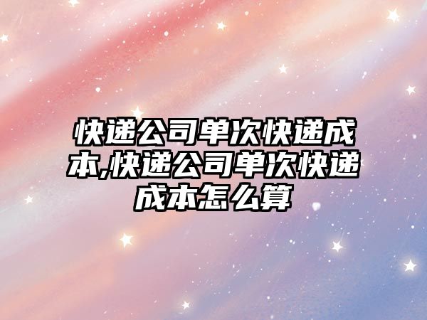 快遞公司單次快遞成本,快遞公司單次快遞成本怎么算