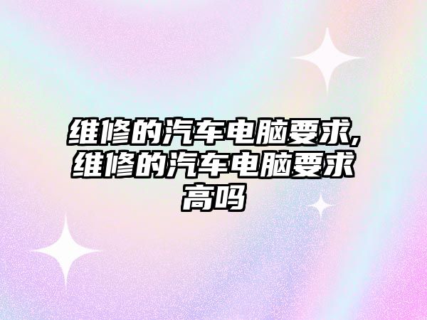 維修的汽車電腦要求,維修的汽車電腦要求高嗎