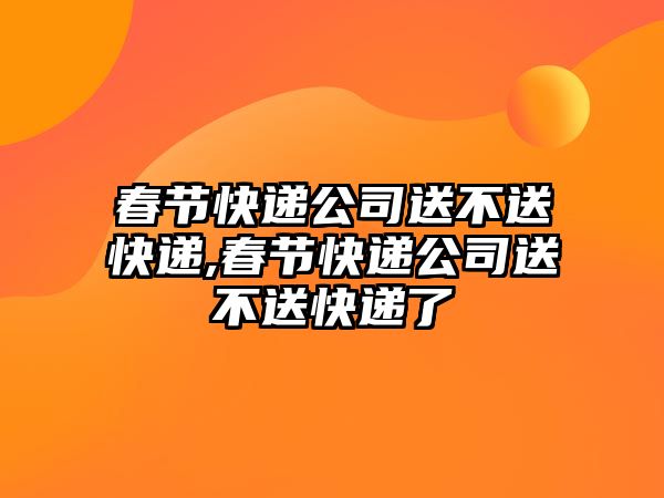 春節(jié)快遞公司送不送快遞,春節(jié)快遞公司送不送快遞了