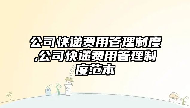 公司快遞費用管理制度,公司快遞費用管理制度范本