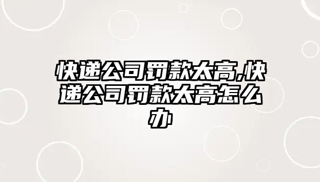 快遞公司罰款太高,快遞公司罰款太高怎么辦