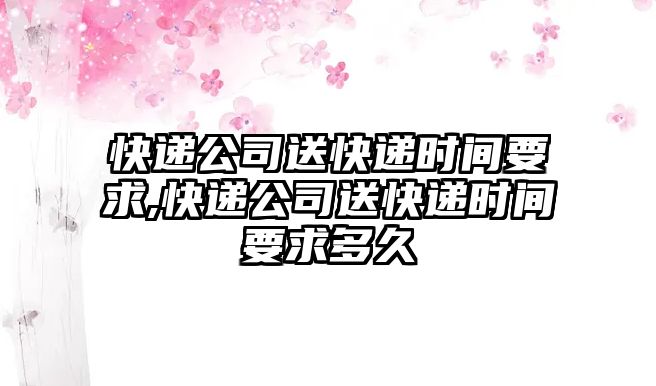 快遞公司送快遞時間要求,快遞公司送快遞時間要求多久