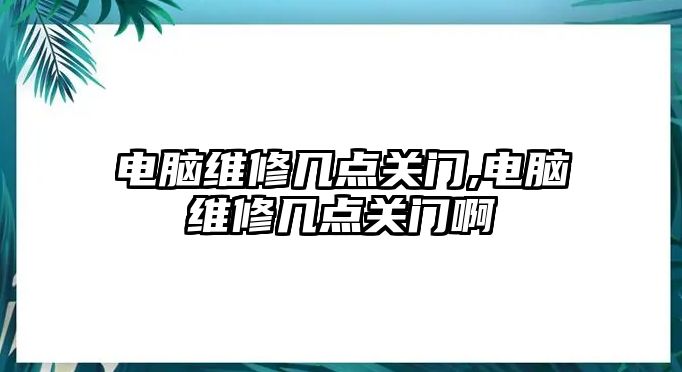 電腦維修幾點關門,電腦維修幾點關門啊