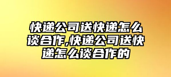 快遞公司送快遞怎么談合作,快遞公司送快遞怎么談合作的