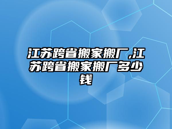 江蘇跨省搬家搬廠,江蘇跨省搬家搬廠多少錢