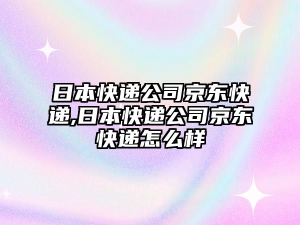 日本快遞公司京東快遞,日本快遞公司京東快遞怎么樣