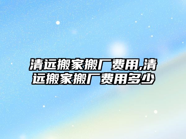 清遠搬家搬廠費用,清遠搬家搬廠費用多少