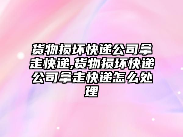 貨物損壞快遞公司拿走快遞,貨物損壞快遞公司拿走快遞怎么處理