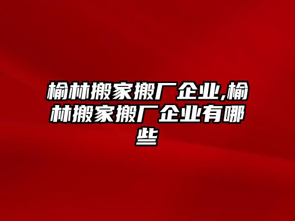 榆林搬家搬廠企業,榆林搬家搬廠企業有哪些