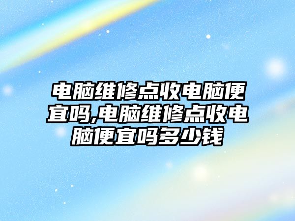 電腦維修點收電腦便宜嗎,電腦維修點收電腦便宜嗎多少錢